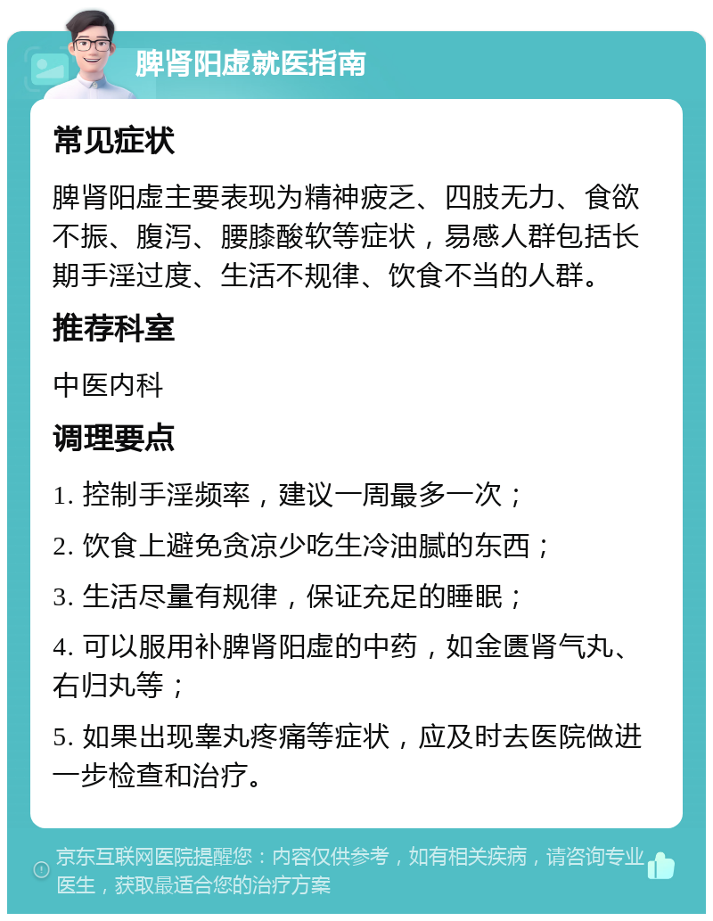 脾肾阳虚就医指南 常见症状 脾肾阳虚主要表现为精神疲乏、四肢无力、食欲不振、腹泻、腰膝酸软等症状，易感人群包括长期手淫过度、生活不规律、饮食不当的人群。 推荐科室 中医内科 调理要点 1. 控制手淫频率，建议一周最多一次； 2. 饮食上避免贪凉少吃生冷油腻的东西； 3. 生活尽量有规律，保证充足的睡眠； 4. 可以服用补脾肾阳虚的中药，如金匮肾气丸、右归丸等； 5. 如果出现睾丸疼痛等症状，应及时去医院做进一步检查和治疗。