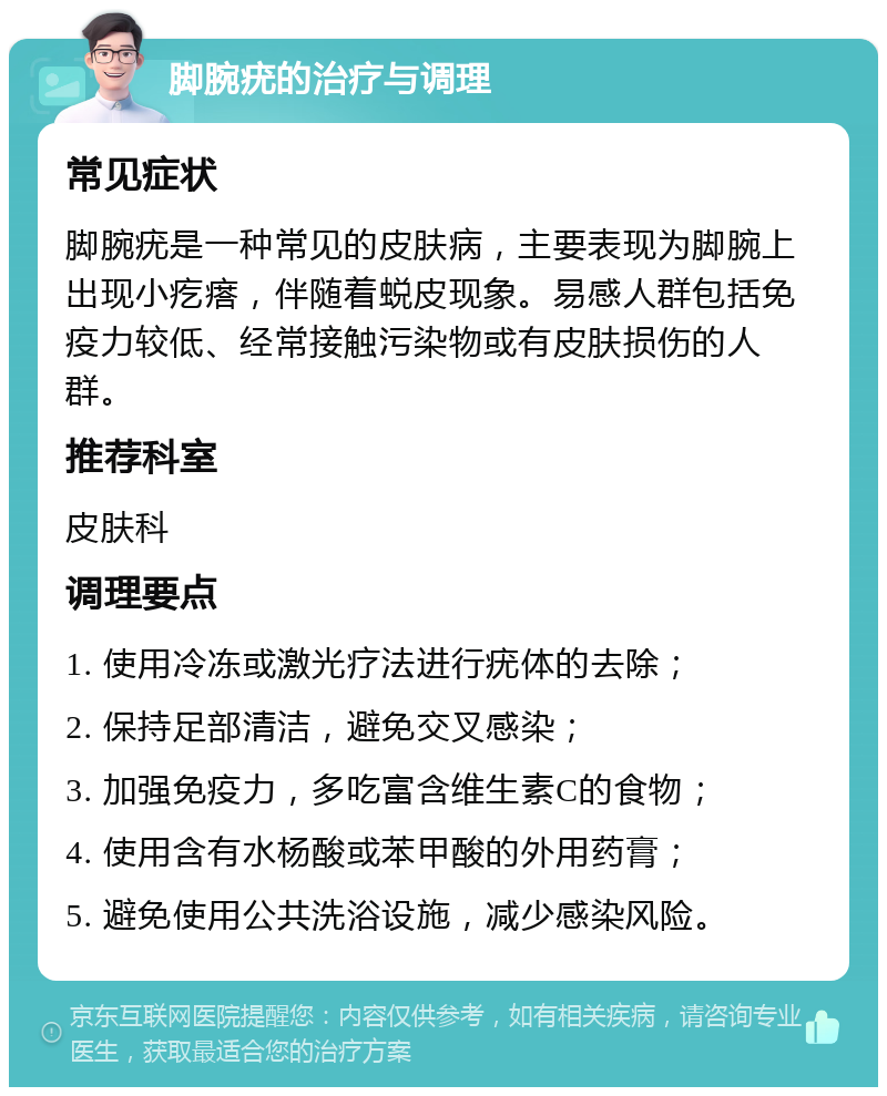 脚腕疣的治疗与调理 常见症状 脚腕疣是一种常见的皮肤病，主要表现为脚腕上出现小疙瘩，伴随着蜕皮现象。易感人群包括免疫力较低、经常接触污染物或有皮肤损伤的人群。 推荐科室 皮肤科 调理要点 1. 使用冷冻或激光疗法进行疣体的去除； 2. 保持足部清洁，避免交叉感染； 3. 加强免疫力，多吃富含维生素C的食物； 4. 使用含有水杨酸或苯甲酸的外用药膏； 5. 避免使用公共洗浴设施，减少感染风险。