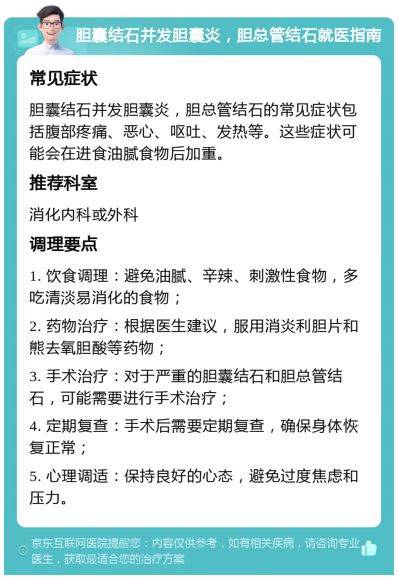 胆囊结石并发胆囊炎，胆总管结石就医指南 常见症状 胆囊结石并发胆囊炎，胆总管结石的常见症状包括腹部疼痛、恶心、呕吐、发热等。这些症状可能会在进食油腻食物后加重。 推荐科室 消化内科或外科 调理要点 1. 饮食调理：避免油腻、辛辣、刺激性食物，多吃清淡易消化的食物； 2. 药物治疗：根据医生建议，服用消炎利胆片和熊去氧胆酸等药物； 3. 手术治疗：对于严重的胆囊结石和胆总管结石，可能需要进行手术治疗； 4. 定期复查：手术后需要定期复查，确保身体恢复正常； 5. 心理调适：保持良好的心态，避免过度焦虑和压力。