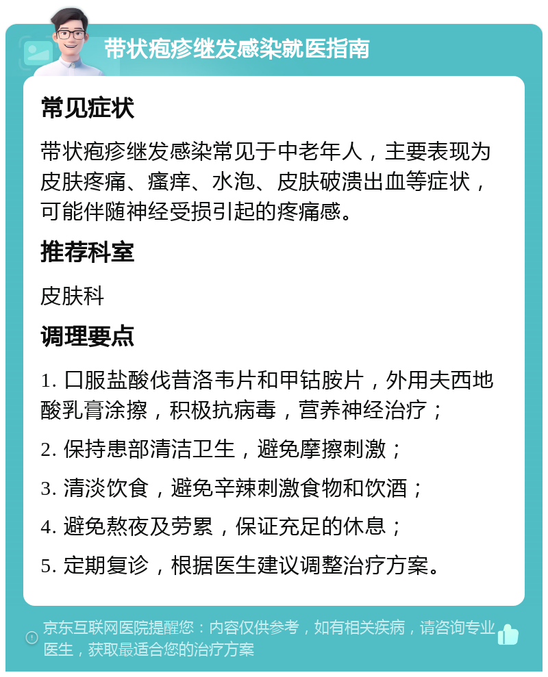 带状疱疹继发感染就医指南 常见症状 带状疱疹继发感染常见于中老年人，主要表现为皮肤疼痛、瘙痒、水泡、皮肤破溃出血等症状，可能伴随神经受损引起的疼痛感。 推荐科室 皮肤科 调理要点 1. 口服盐酸伐昔洛韦片和甲钴胺片，外用夫西地酸乳膏涂擦，积极抗病毒，营养神经治疗； 2. 保持患部清洁卫生，避免摩擦刺激； 3. 清淡饮食，避免辛辣刺激食物和饮酒； 4. 避免熬夜及劳累，保证充足的休息； 5. 定期复诊，根据医生建议调整治疗方案。