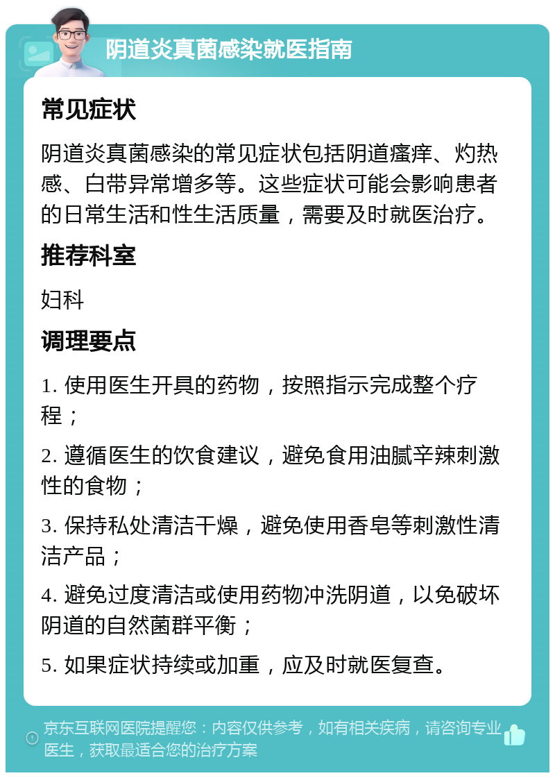 阴道炎真菌感染就医指南 常见症状 阴道炎真菌感染的常见症状包括阴道瘙痒、灼热感、白带异常增多等。这些症状可能会影响患者的日常生活和性生活质量，需要及时就医治疗。 推荐科室 妇科 调理要点 1. 使用医生开具的药物，按照指示完成整个疗程； 2. 遵循医生的饮食建议，避免食用油腻辛辣刺激性的食物； 3. 保持私处清洁干燥，避免使用香皂等刺激性清洁产品； 4. 避免过度清洁或使用药物冲洗阴道，以免破坏阴道的自然菌群平衡； 5. 如果症状持续或加重，应及时就医复查。