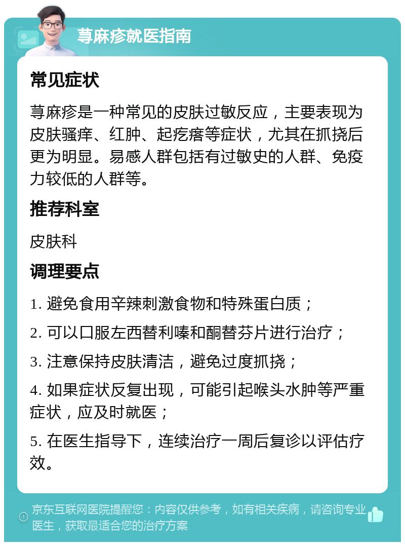 荨麻疹就医指南 常见症状 荨麻疹是一种常见的皮肤过敏反应，主要表现为皮肤骚痒、红肿、起疙瘩等症状，尤其在抓挠后更为明显。易感人群包括有过敏史的人群、免疫力较低的人群等。 推荐科室 皮肤科 调理要点 1. 避免食用辛辣刺激食物和特殊蛋白质； 2. 可以口服左西替利嗪和酮替芬片进行治疗； 3. 注意保持皮肤清洁，避免过度抓挠； 4. 如果症状反复出现，可能引起喉头水肿等严重症状，应及时就医； 5. 在医生指导下，连续治疗一周后复诊以评估疗效。