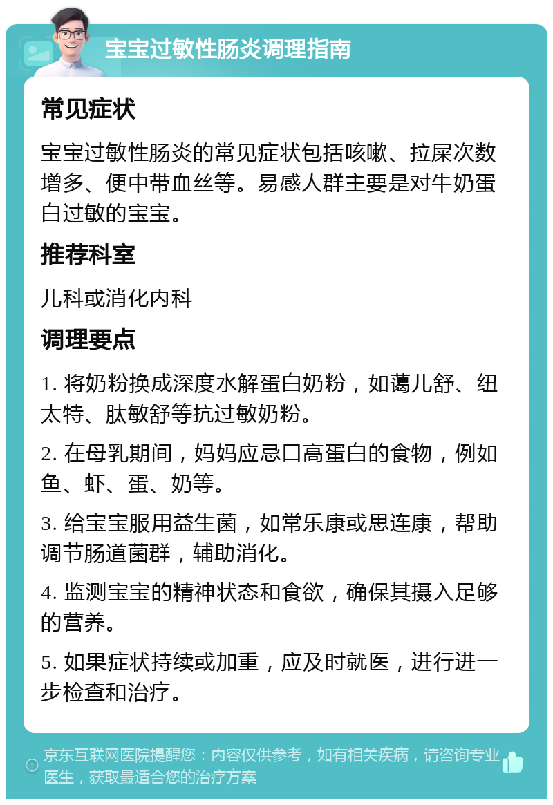 宝宝过敏性肠炎调理指南 常见症状 宝宝过敏性肠炎的常见症状包括咳嗽、拉屎次数增多、便中带血丝等。易感人群主要是对牛奶蛋白过敏的宝宝。 推荐科室 儿科或消化内科 调理要点 1. 将奶粉换成深度水解蛋白奶粉，如蔼儿舒、纽太特、肽敏舒等抗过敏奶粉。 2. 在母乳期间，妈妈应忌口高蛋白的食物，例如鱼、虾、蛋、奶等。 3. 给宝宝服用益生菌，如常乐康或思连康，帮助调节肠道菌群，辅助消化。 4. 监测宝宝的精神状态和食欲，确保其摄入足够的营养。 5. 如果症状持续或加重，应及时就医，进行进一步检查和治疗。