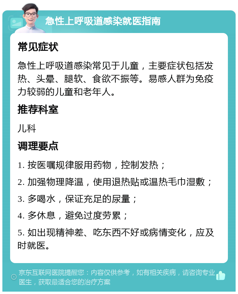 急性上呼吸道感染就医指南 常见症状 急性上呼吸道感染常见于儿童，主要症状包括发热、头晕、腿软、食欲不振等。易感人群为免疫力较弱的儿童和老年人。 推荐科室 儿科 调理要点 1. 按医嘱规律服用药物，控制发热； 2. 加强物理降温，使用退热贴或温热毛巾湿敷； 3. 多喝水，保证充足的尿量； 4. 多休息，避免过度劳累； 5. 如出现精神差、吃东西不好或病情变化，应及时就医。