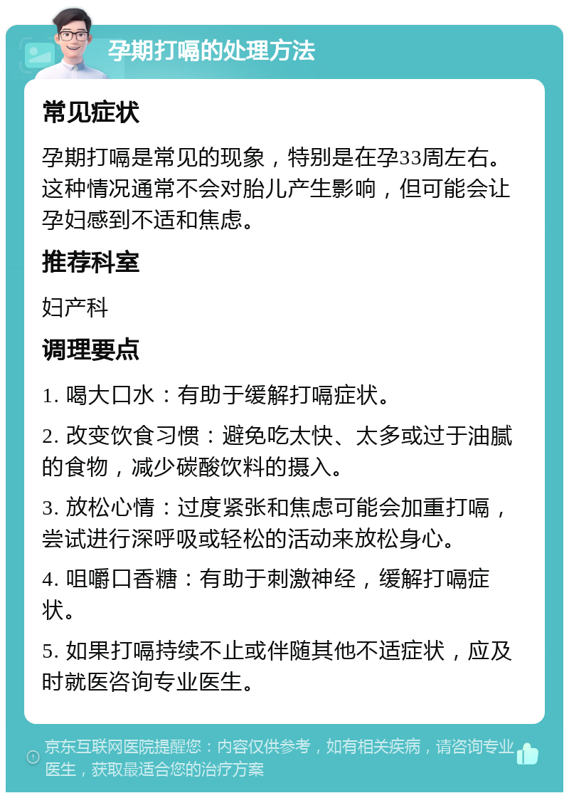 孕期打嗝的处理方法 常见症状 孕期打嗝是常见的现象，特别是在孕33周左右。这种情况通常不会对胎儿产生影响，但可能会让孕妇感到不适和焦虑。 推荐科室 妇产科 调理要点 1. 喝大口水：有助于缓解打嗝症状。 2. 改变饮食习惯：避免吃太快、太多或过于油腻的食物，减少碳酸饮料的摄入。 3. 放松心情：过度紧张和焦虑可能会加重打嗝，尝试进行深呼吸或轻松的活动来放松身心。 4. 咀嚼口香糖：有助于刺激神经，缓解打嗝症状。 5. 如果打嗝持续不止或伴随其他不适症状，应及时就医咨询专业医生。