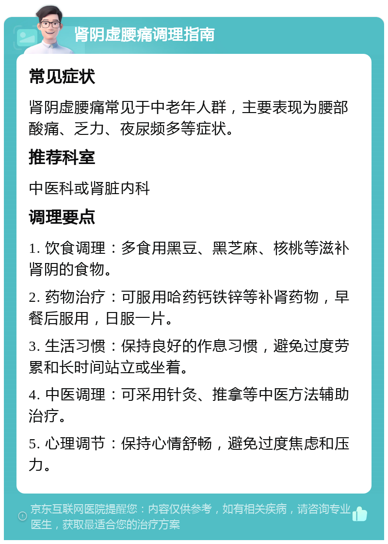 肾阴虚腰痛调理指南 常见症状 肾阴虚腰痛常见于中老年人群，主要表现为腰部酸痛、乏力、夜尿频多等症状。 推荐科室 中医科或肾脏内科 调理要点 1. 饮食调理：多食用黑豆、黑芝麻、核桃等滋补肾阴的食物。 2. 药物治疗：可服用哈药钙铁锌等补肾药物，早餐后服用，日服一片。 3. 生活习惯：保持良好的作息习惯，避免过度劳累和长时间站立或坐着。 4. 中医调理：可采用针灸、推拿等中医方法辅助治疗。 5. 心理调节：保持心情舒畅，避免过度焦虑和压力。