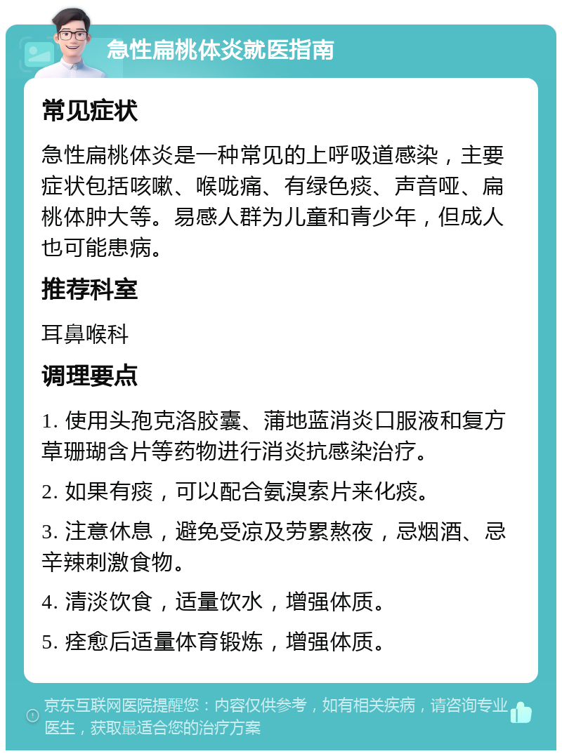 急性扁桃体炎就医指南 常见症状 急性扁桃体炎是一种常见的上呼吸道感染，主要症状包括咳嗽、喉咙痛、有绿色痰、声音哑、扁桃体肿大等。易感人群为儿童和青少年，但成人也可能患病。 推荐科室 耳鼻喉科 调理要点 1. 使用头孢克洛胶囊、蒲地蓝消炎口服液和复方草珊瑚含片等药物进行消炎抗感染治疗。 2. 如果有痰，可以配合氨溴索片来化痰。 3. 注意休息，避免受凉及劳累熬夜，忌烟酒、忌辛辣刺激食物。 4. 清淡饮食，适量饮水，增强体质。 5. 痊愈后适量体育锻炼，增强体质。