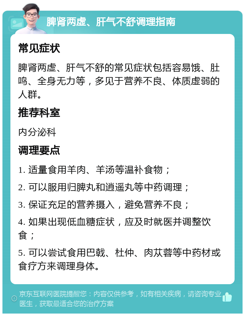 脾肾两虚、肝气不舒调理指南 常见症状 脾肾两虚、肝气不舒的常见症状包括容易饿、肚鸣、全身无力等，多见于营养不良、体质虚弱的人群。 推荐科室 内分泌科 调理要点 1. 适量食用羊肉、羊汤等温补食物； 2. 可以服用归脾丸和逍遥丸等中药调理； 3. 保证充足的营养摄入，避免营养不良； 4. 如果出现低血糖症状，应及时就医并调整饮食； 5. 可以尝试食用巴戟、杜仲、肉苁蓉等中药材或食疗方来调理身体。