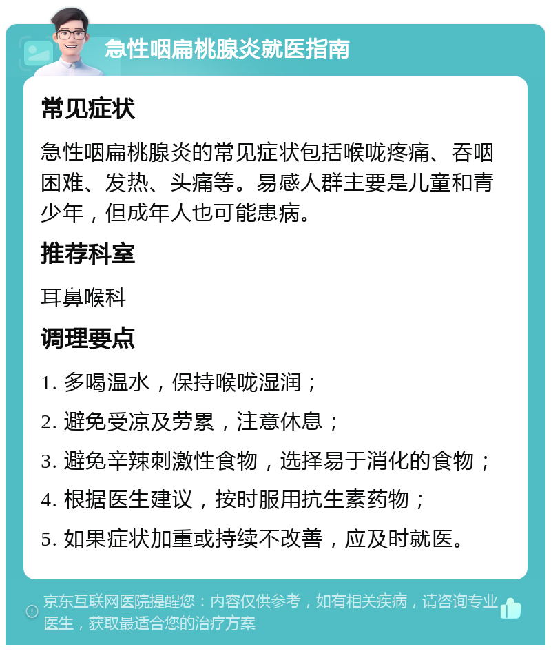 急性咽扁桃腺炎就医指南 常见症状 急性咽扁桃腺炎的常见症状包括喉咙疼痛、吞咽困难、发热、头痛等。易感人群主要是儿童和青少年，但成年人也可能患病。 推荐科室 耳鼻喉科 调理要点 1. 多喝温水，保持喉咙湿润； 2. 避免受凉及劳累，注意休息； 3. 避免辛辣刺激性食物，选择易于消化的食物； 4. 根据医生建议，按时服用抗生素药物； 5. 如果症状加重或持续不改善，应及时就医。