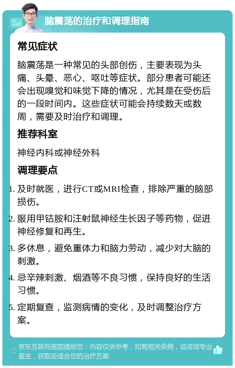 脑震荡的治疗和调理指南 常见症状 脑震荡是一种常见的头部创伤，主要表现为头痛、头晕、恶心、呕吐等症状。部分患者可能还会出现嗅觉和味觉下降的情况，尤其是在受伤后的一段时间内。这些症状可能会持续数天或数周，需要及时治疗和调理。 推荐科室 神经内科或神经外科 调理要点 及时就医，进行CT或MRI检查，排除严重的脑部损伤。 服用甲钴胺和注射鼠神经生长因子等药物，促进神经修复和再生。 多休息，避免重体力和脑力劳动，减少对大脑的刺激。 忌辛辣刺激、烟酒等不良习惯，保持良好的生活习惯。 定期复查，监测病情的变化，及时调整治疗方案。