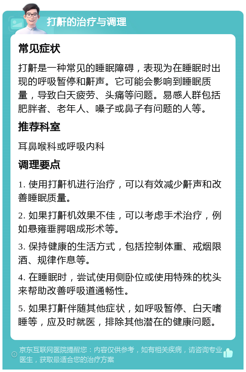 打鼾的治疗与调理 常见症状 打鼾是一种常见的睡眠障碍，表现为在睡眠时出现的呼吸暂停和鼾声。它可能会影响到睡眠质量，导致白天疲劳、头痛等问题。易感人群包括肥胖者、老年人、嗓子或鼻子有问题的人等。 推荐科室 耳鼻喉科或呼吸内科 调理要点 1. 使用打鼾机进行治疗，可以有效减少鼾声和改善睡眠质量。 2. 如果打鼾机效果不佳，可以考虑手术治疗，例如悬雍垂腭咽成形术等。 3. 保持健康的生活方式，包括控制体重、戒烟限酒、规律作息等。 4. 在睡眠时，尝试使用侧卧位或使用特殊的枕头来帮助改善呼吸道通畅性。 5. 如果打鼾伴随其他症状，如呼吸暂停、白天嗜睡等，应及时就医，排除其他潜在的健康问题。