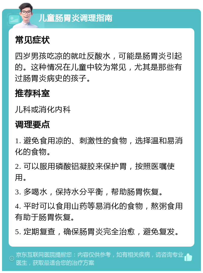 儿童肠胃炎调理指南 常见症状 四岁男孩吃凉的就吐反酸水，可能是肠胃炎引起的。这种情况在儿童中较为常见，尤其是那些有过肠胃炎病史的孩子。 推荐科室 儿科或消化内科 调理要点 1. 避免食用凉的、刺激性的食物，选择温和易消化的食物。 2. 可以服用磷酸铝凝胶来保护胃，按照医嘱使用。 3. 多喝水，保持水分平衡，帮助肠胃恢复。 4. 平时可以食用山药等易消化的食物，熬粥食用有助于肠胃恢复。 5. 定期复查，确保肠胃炎完全治愈，避免复发。