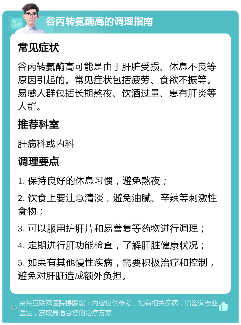 谷丙转氨酶高的调理指南 常见症状 谷丙转氨酶高可能是由于肝脏受损、休息不良等原因引起的。常见症状包括疲劳、食欲不振等。易感人群包括长期熬夜、饮酒过量、患有肝炎等人群。 推荐科室 肝病科或内科 调理要点 1. 保持良好的休息习惯，避免熬夜； 2. 饮食上要注意清淡，避免油腻、辛辣等刺激性食物； 3. 可以服用护肝片和易善复等药物进行调理； 4. 定期进行肝功能检查，了解肝脏健康状况； 5. 如果有其他慢性疾病，需要积极治疗和控制，避免对肝脏造成额外负担。