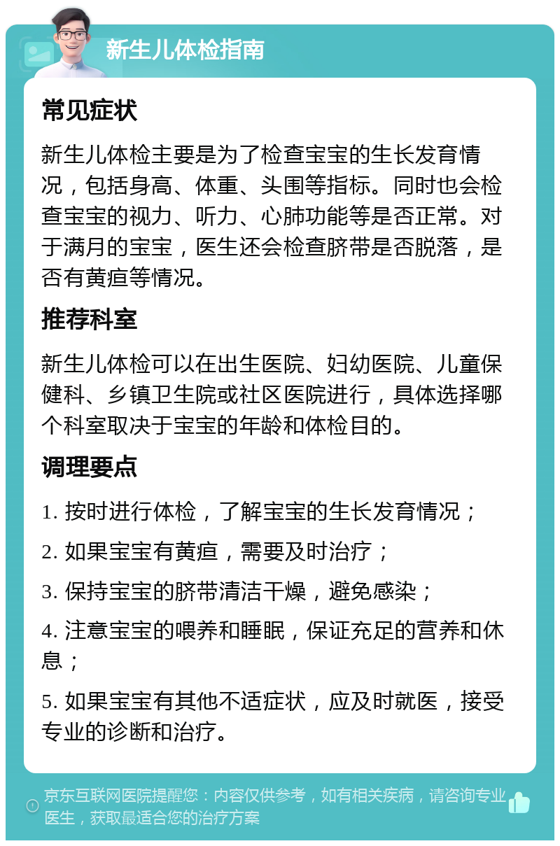 新生儿体检指南 常见症状 新生儿体检主要是为了检查宝宝的生长发育情况，包括身高、体重、头围等指标。同时也会检查宝宝的视力、听力、心肺功能等是否正常。对于满月的宝宝，医生还会检查脐带是否脱落，是否有黄疸等情况。 推荐科室 新生儿体检可以在出生医院、妇幼医院、儿童保健科、乡镇卫生院或社区医院进行，具体选择哪个科室取决于宝宝的年龄和体检目的。 调理要点 1. 按时进行体检，了解宝宝的生长发育情况； 2. 如果宝宝有黄疸，需要及时治疗； 3. 保持宝宝的脐带清洁干燥，避免感染； 4. 注意宝宝的喂养和睡眠，保证充足的营养和休息； 5. 如果宝宝有其他不适症状，应及时就医，接受专业的诊断和治疗。