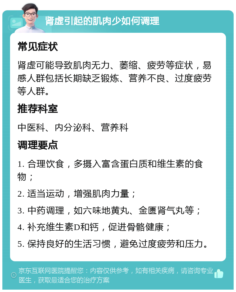 肾虚引起的肌肉少如何调理 常见症状 肾虚可能导致肌肉无力、萎缩、疲劳等症状，易感人群包括长期缺乏锻炼、营养不良、过度疲劳等人群。 推荐科室 中医科、内分泌科、营养科 调理要点 1. 合理饮食，多摄入富含蛋白质和维生素的食物； 2. 适当运动，增强肌肉力量； 3. 中药调理，如六味地黄丸、金匮肾气丸等； 4. 补充维生素D和钙，促进骨骼健康； 5. 保持良好的生活习惯，避免过度疲劳和压力。