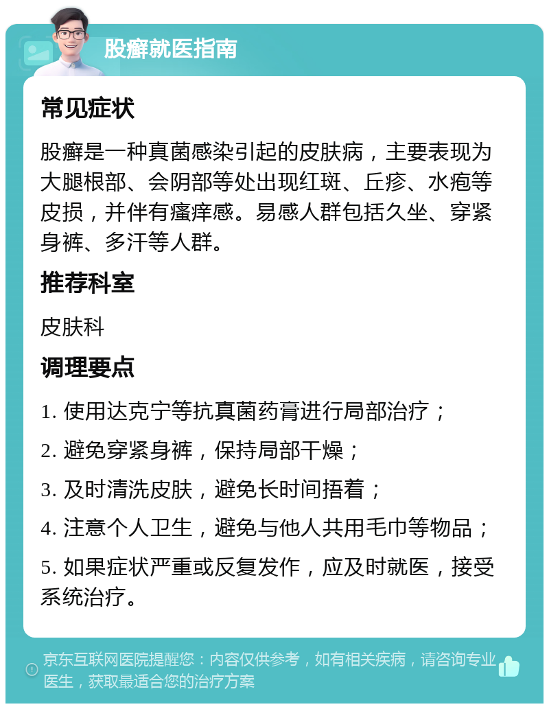 股癣就医指南 常见症状 股癣是一种真菌感染引起的皮肤病，主要表现为大腿根部、会阴部等处出现红斑、丘疹、水疱等皮损，并伴有瘙痒感。易感人群包括久坐、穿紧身裤、多汗等人群。 推荐科室 皮肤科 调理要点 1. 使用达克宁等抗真菌药膏进行局部治疗； 2. 避免穿紧身裤，保持局部干燥； 3. 及时清洗皮肤，避免长时间捂着； 4. 注意个人卫生，避免与他人共用毛巾等物品； 5. 如果症状严重或反复发作，应及时就医，接受系统治疗。