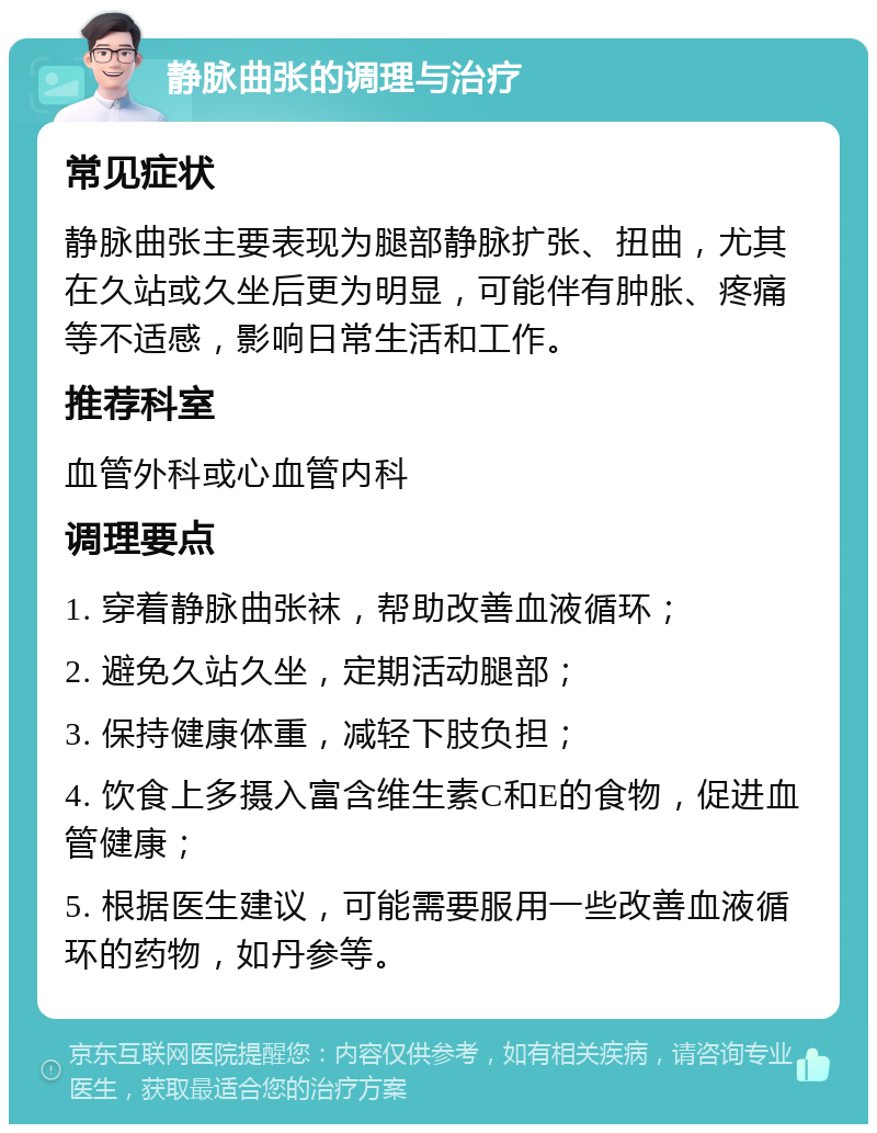 静脉曲张的调理与治疗 常见症状 静脉曲张主要表现为腿部静脉扩张、扭曲，尤其在久站或久坐后更为明显，可能伴有肿胀、疼痛等不适感，影响日常生活和工作。 推荐科室 血管外科或心血管内科 调理要点 1. 穿着静脉曲张袜，帮助改善血液循环； 2. 避免久站久坐，定期活动腿部； 3. 保持健康体重，减轻下肢负担； 4. 饮食上多摄入富含维生素C和E的食物，促进血管健康； 5. 根据医生建议，可能需要服用一些改善血液循环的药物，如丹参等。