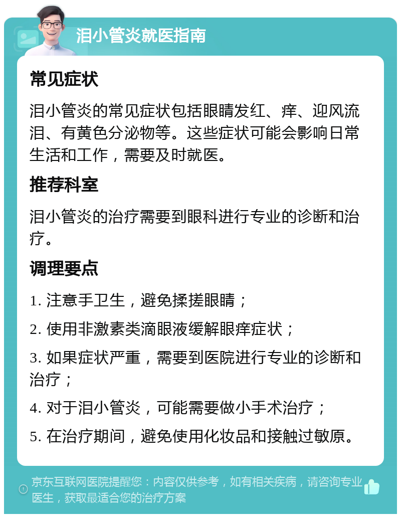 泪小管炎就医指南 常见症状 泪小管炎的常见症状包括眼睛发红、痒、迎风流泪、有黄色分泌物等。这些症状可能会影响日常生活和工作，需要及时就医。 推荐科室 泪小管炎的治疗需要到眼科进行专业的诊断和治疗。 调理要点 1. 注意手卫生，避免揉搓眼睛； 2. 使用非激素类滴眼液缓解眼痒症状； 3. 如果症状严重，需要到医院进行专业的诊断和治疗； 4. 对于泪小管炎，可能需要做小手术治疗； 5. 在治疗期间，避免使用化妆品和接触过敏原。