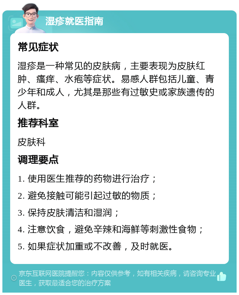 湿疹就医指南 常见症状 湿疹是一种常见的皮肤病，主要表现为皮肤红肿、瘙痒、水疱等症状。易感人群包括儿童、青少年和成人，尤其是那些有过敏史或家族遗传的人群。 推荐科室 皮肤科 调理要点 1. 使用医生推荐的药物进行治疗； 2. 避免接触可能引起过敏的物质； 3. 保持皮肤清洁和湿润； 4. 注意饮食，避免辛辣和海鲜等刺激性食物； 5. 如果症状加重或不改善，及时就医。