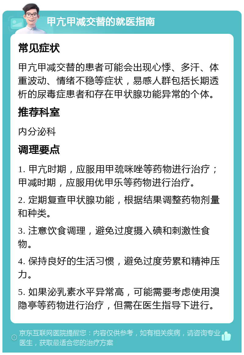 甲亢甲减交替的就医指南 常见症状 甲亢甲减交替的患者可能会出现心悸、多汗、体重波动、情绪不稳等症状，易感人群包括长期透析的尿毒症患者和存在甲状腺功能异常的个体。 推荐科室 内分泌科 调理要点 1. 甲亢时期，应服用甲巯咪唑等药物进行治疗；甲减时期，应服用优甲乐等药物进行治疗。 2. 定期复查甲状腺功能，根据结果调整药物剂量和种类。 3. 注意饮食调理，避免过度摄入碘和刺激性食物。 4. 保持良好的生活习惯，避免过度劳累和精神压力。 5. 如果泌乳素水平异常高，可能需要考虑使用溴隐亭等药物进行治疗，但需在医生指导下进行。