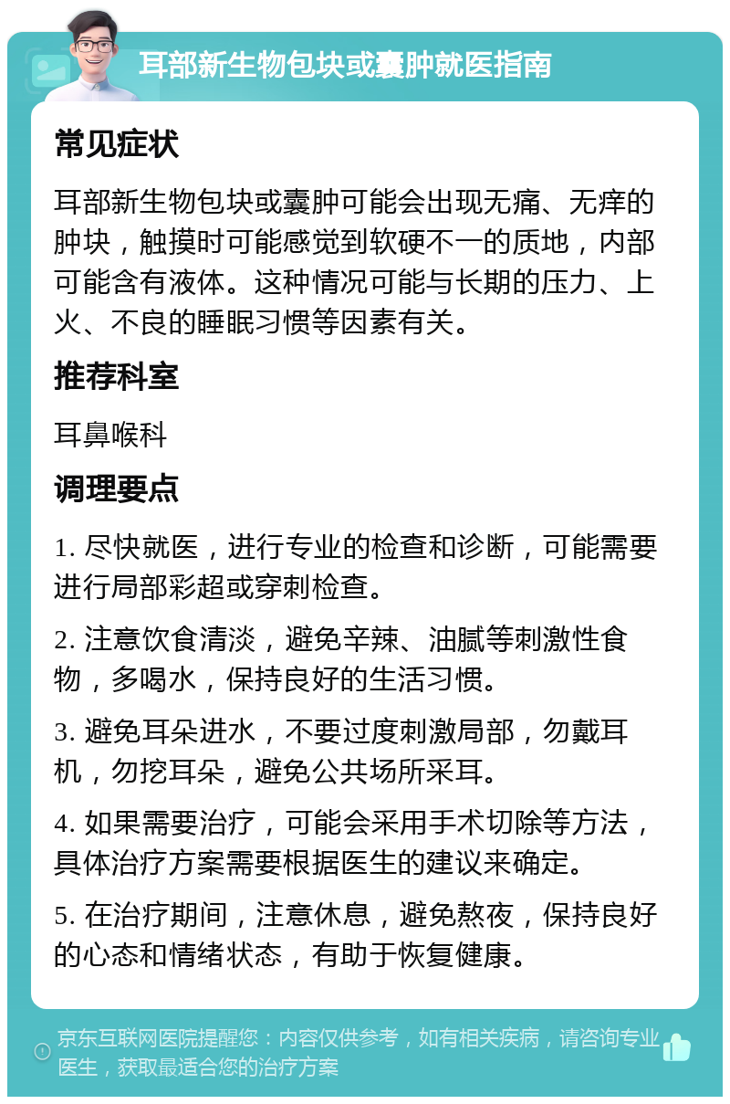 耳部新生物包块或囊肿就医指南 常见症状 耳部新生物包块或囊肿可能会出现无痛、无痒的肿块，触摸时可能感觉到软硬不一的质地，内部可能含有液体。这种情况可能与长期的压力、上火、不良的睡眠习惯等因素有关。 推荐科室 耳鼻喉科 调理要点 1. 尽快就医，进行专业的检查和诊断，可能需要进行局部彩超或穿刺检查。 2. 注意饮食清淡，避免辛辣、油腻等刺激性食物，多喝水，保持良好的生活习惯。 3. 避免耳朵进水，不要过度刺激局部，勿戴耳机，勿挖耳朵，避免公共场所采耳。 4. 如果需要治疗，可能会采用手术切除等方法，具体治疗方案需要根据医生的建议来确定。 5. 在治疗期间，注意休息，避免熬夜，保持良好的心态和情绪状态，有助于恢复健康。