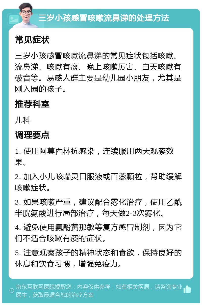 三岁小孩感冒咳嗽流鼻涕的处理方法 常见症状 三岁小孩感冒咳嗽流鼻涕的常见症状包括咳嗽、流鼻涕、咳嗽有痰、晚上咳嗽厉害、白天咳嗽有破音等。易感人群主要是幼儿园小朋友，尤其是刚入园的孩子。 推荐科室 儿科 调理要点 1. 使用阿莫西林抗感染，连续服用两天观察效果。 2. 加入小儿咳喘灵口服液或百蕊颗粒，帮助缓解咳嗽症状。 3. 如果咳嗽严重，建议配合雾化治疗，使用乙酰半胱氨酸进行局部治疗，每天做2-3次雾化。 4. 避免使用氨酚黄那敏等复方感冒制剂，因为它们不适合咳嗽有痰的症状。 5. 注意观察孩子的精神状态和食欲，保持良好的休息和饮食习惯，增强免疫力。