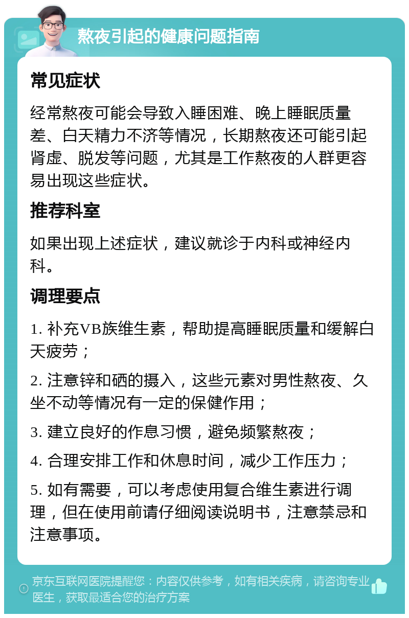 熬夜引起的健康问题指南 常见症状 经常熬夜可能会导致入睡困难、晚上睡眠质量差、白天精力不济等情况，长期熬夜还可能引起肾虚、脱发等问题，尤其是工作熬夜的人群更容易出现这些症状。 推荐科室 如果出现上述症状，建议就诊于内科或神经内科。 调理要点 1. 补充VB族维生素，帮助提高睡眠质量和缓解白天疲劳； 2. 注意锌和硒的摄入，这些元素对男性熬夜、久坐不动等情况有一定的保健作用； 3. 建立良好的作息习惯，避免频繁熬夜； 4. 合理安排工作和休息时间，减少工作压力； 5. 如有需要，可以考虑使用复合维生素进行调理，但在使用前请仔细阅读说明书，注意禁忌和注意事项。