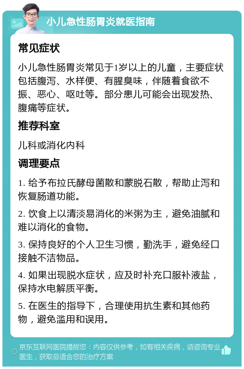 小儿急性肠胃炎就医指南 常见症状 小儿急性肠胃炎常见于1岁以上的儿童，主要症状包括腹泻、水样便、有腥臭味，伴随着食欲不振、恶心、呕吐等。部分患儿可能会出现发热、腹痛等症状。 推荐科室 儿科或消化内科 调理要点 1. 给予布拉氏酵母菌散和蒙脱石散，帮助止泻和恢复肠道功能。 2. 饮食上以清淡易消化的米粥为主，避免油腻和难以消化的食物。 3. 保持良好的个人卫生习惯，勤洗手，避免经口接触不洁物品。 4. 如果出现脱水症状，应及时补充口服补液盐，保持水电解质平衡。 5. 在医生的指导下，合理使用抗生素和其他药物，避免滥用和误用。