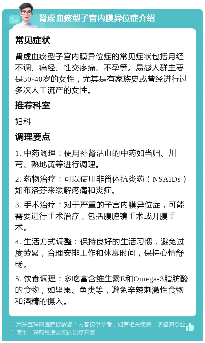 肾虚血瘀型子宫内膜异位症介绍 常见症状 肾虚血瘀型子宫内膜异位症的常见症状包括月经不调、痛经、性交疼痛、不孕等。易感人群主要是30-40岁的女性，尤其是有家族史或曾经进行过多次人工流产的女性。 推荐科室 妇科 调理要点 1. 中药调理：使用补肾活血的中药如当归、川芎、熟地黄等进行调理。 2. 药物治疗：可以使用非甾体抗炎药（NSAIDs）如布洛芬来缓解疼痛和炎症。 3. 手术治疗：对于严重的子宫内膜异位症，可能需要进行手术治疗，包括腹腔镜手术或开腹手术。 4. 生活方式调整：保持良好的生活习惯，避免过度劳累，合理安排工作和休息时间，保持心情舒畅。 5. 饮食调理：多吃富含维生素E和Omega-3脂肪酸的食物，如坚果、鱼类等，避免辛辣刺激性食物和酒精的摄入。