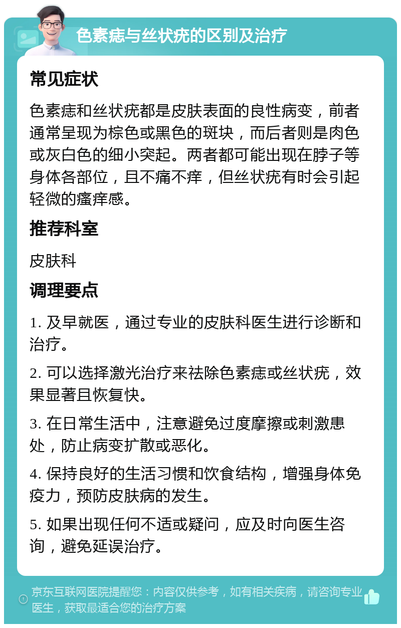 色素痣与丝状疣的区别及治疗 常见症状 色素痣和丝状疣都是皮肤表面的良性病变，前者通常呈现为棕色或黑色的斑块，而后者则是肉色或灰白色的细小突起。两者都可能出现在脖子等身体各部位，且不痛不痒，但丝状疣有时会引起轻微的瘙痒感。 推荐科室 皮肤科 调理要点 1. 及早就医，通过专业的皮肤科医生进行诊断和治疗。 2. 可以选择激光治疗来祛除色素痣或丝状疣，效果显著且恢复快。 3. 在日常生活中，注意避免过度摩擦或刺激患处，防止病变扩散或恶化。 4. 保持良好的生活习惯和饮食结构，增强身体免疫力，预防皮肤病的发生。 5. 如果出现任何不适或疑问，应及时向医生咨询，避免延误治疗。