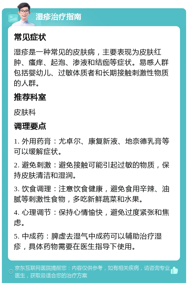 湿疹治疗指南 常见症状 湿疹是一种常见的皮肤病，主要表现为皮肤红肿、瘙痒、起泡、渗液和结痂等症状。易感人群包括婴幼儿、过敏体质者和长期接触刺激性物质的人群。 推荐科室 皮肤科 调理要点 1. 外用药膏：尤卓尔、康复新液、地奈德乳膏等可以缓解症状。 2. 避免刺激：避免接触可能引起过敏的物质，保持皮肤清洁和湿润。 3. 饮食调理：注意饮食健康，避免食用辛辣、油腻等刺激性食物，多吃新鲜蔬菜和水果。 4. 心理调节：保持心情愉快，避免过度紧张和焦虑。 5. 中成药：脾虚去湿气中成药可以辅助治疗湿疹，具体药物需要在医生指导下使用。