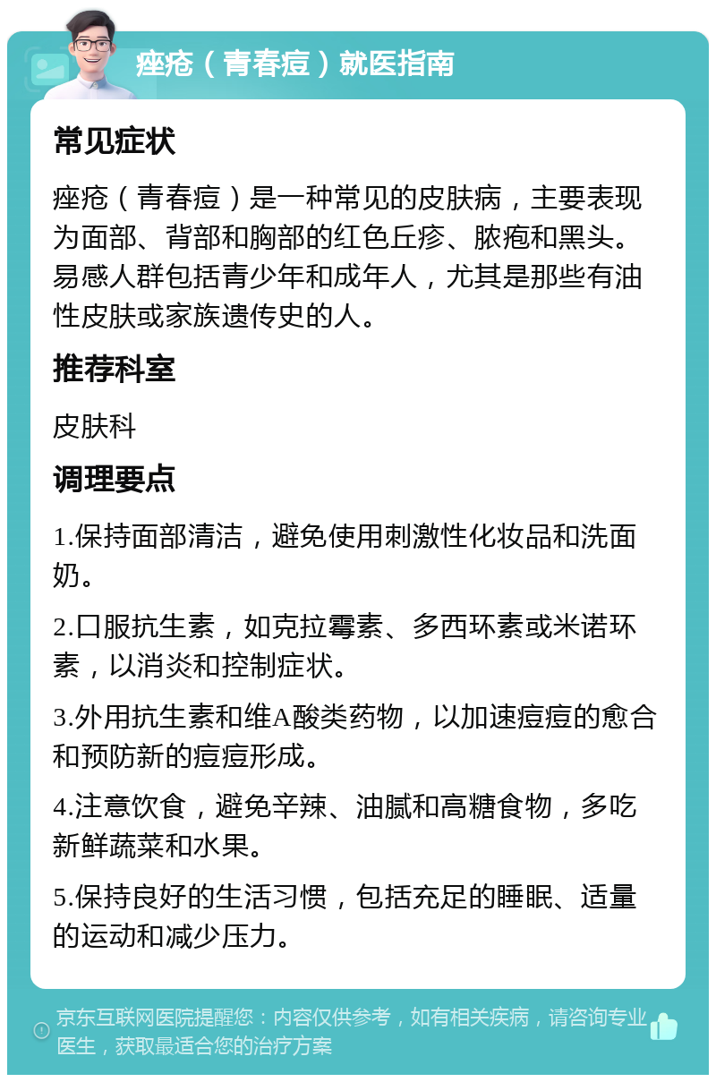 痤疮（青春痘）就医指南 常见症状 痤疮（青春痘）是一种常见的皮肤病，主要表现为面部、背部和胸部的红色丘疹、脓疱和黑头。易感人群包括青少年和成年人，尤其是那些有油性皮肤或家族遗传史的人。 推荐科室 皮肤科 调理要点 1.保持面部清洁，避免使用刺激性化妆品和洗面奶。 2.口服抗生素，如克拉霉素、多西环素或米诺环素，以消炎和控制症状。 3.外用抗生素和维A酸类药物，以加速痘痘的愈合和预防新的痘痘形成。 4.注意饮食，避免辛辣、油腻和高糖食物，多吃新鲜蔬菜和水果。 5.保持良好的生活习惯，包括充足的睡眠、适量的运动和减少压力。