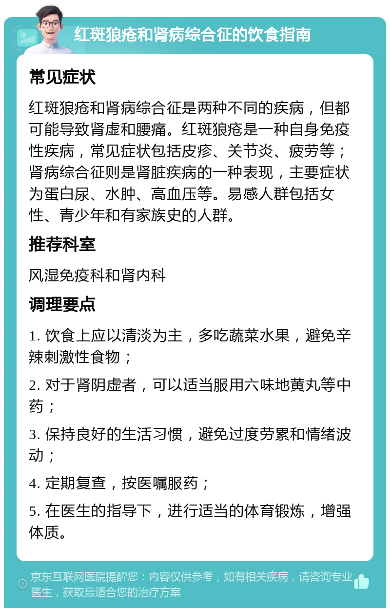 红斑狼疮和肾病综合征的饮食指南 常见症状 红斑狼疮和肾病综合征是两种不同的疾病，但都可能导致肾虚和腰痛。红斑狼疮是一种自身免疫性疾病，常见症状包括皮疹、关节炎、疲劳等；肾病综合征则是肾脏疾病的一种表现，主要症状为蛋白尿、水肿、高血压等。易感人群包括女性、青少年和有家族史的人群。 推荐科室 风湿免疫科和肾内科 调理要点 1. 饮食上应以清淡为主，多吃蔬菜水果，避免辛辣刺激性食物； 2. 对于肾阴虚者，可以适当服用六味地黄丸等中药； 3. 保持良好的生活习惯，避免过度劳累和情绪波动； 4. 定期复查，按医嘱服药； 5. 在医生的指导下，进行适当的体育锻炼，增强体质。