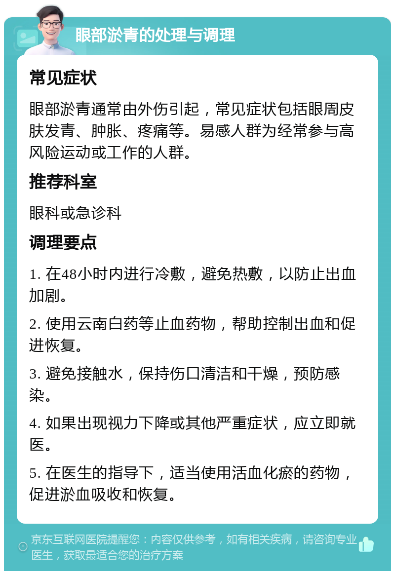 眼部淤青的处理与调理 常见症状 眼部淤青通常由外伤引起，常见症状包括眼周皮肤发青、肿胀、疼痛等。易感人群为经常参与高风险运动或工作的人群。 推荐科室 眼科或急诊科 调理要点 1. 在48小时内进行冷敷，避免热敷，以防止出血加剧。 2. 使用云南白药等止血药物，帮助控制出血和促进恢复。 3. 避免接触水，保持伤口清洁和干燥，预防感染。 4. 如果出现视力下降或其他严重症状，应立即就医。 5. 在医生的指导下，适当使用活血化瘀的药物，促进淤血吸收和恢复。