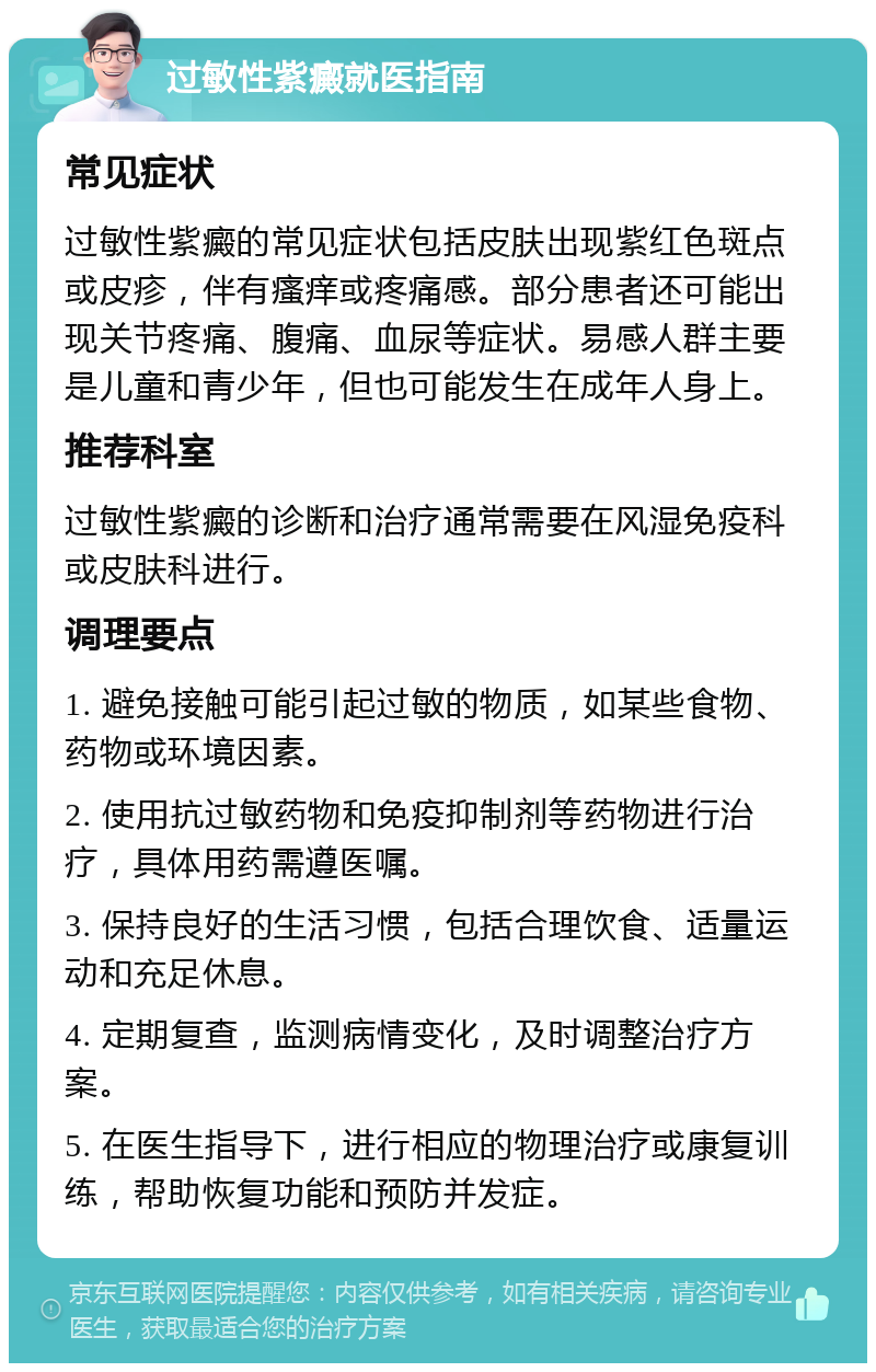 过敏性紫癜就医指南 常见症状 过敏性紫癜的常见症状包括皮肤出现紫红色斑点或皮疹，伴有瘙痒或疼痛感。部分患者还可能出现关节疼痛、腹痛、血尿等症状。易感人群主要是儿童和青少年，但也可能发生在成年人身上。 推荐科室 过敏性紫癜的诊断和治疗通常需要在风湿免疫科或皮肤科进行。 调理要点 1. 避免接触可能引起过敏的物质，如某些食物、药物或环境因素。 2. 使用抗过敏药物和免疫抑制剂等药物进行治疗，具体用药需遵医嘱。 3. 保持良好的生活习惯，包括合理饮食、适量运动和充足休息。 4. 定期复查，监测病情变化，及时调整治疗方案。 5. 在医生指导下，进行相应的物理治疗或康复训练，帮助恢复功能和预防并发症。