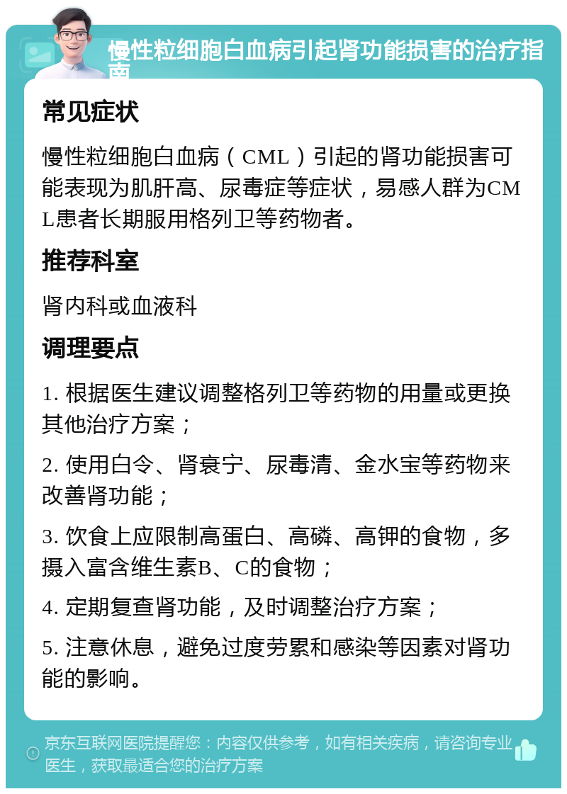 慢性粒细胞白血病引起肾功能损害的治疗指南 常见症状 慢性粒细胞白血病（CML）引起的肾功能损害可能表现为肌肝高、尿毒症等症状，易感人群为CML患者长期服用格列卫等药物者。 推荐科室 肾内科或血液科 调理要点 1. 根据医生建议调整格列卫等药物的用量或更换其他治疗方案； 2. 使用白令、肾衰宁、尿毒清、金水宝等药物来改善肾功能； 3. 饮食上应限制高蛋白、高磷、高钾的食物，多摄入富含维生素B、C的食物； 4. 定期复查肾功能，及时调整治疗方案； 5. 注意休息，避免过度劳累和感染等因素对肾功能的影响。