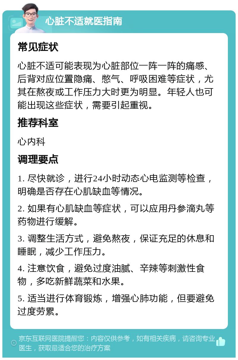 心脏不适就医指南 常见症状 心脏不适可能表现为心脏部位一阵一阵的痛感、后背对应位置隐痛、憋气、呼吸困难等症状，尤其在熬夜或工作压力大时更为明显。年轻人也可能出现这些症状，需要引起重视。 推荐科室 心内科 调理要点 1. 尽快就诊，进行24小时动态心电监测等检查，明确是否存在心肌缺血等情况。 2. 如果有心肌缺血等症状，可以应用丹参滴丸等药物进行缓解。 3. 调整生活方式，避免熬夜，保证充足的休息和睡眠，减少工作压力。 4. 注意饮食，避免过度油腻、辛辣等刺激性食物，多吃新鲜蔬菜和水果。 5. 适当进行体育锻炼，增强心肺功能，但要避免过度劳累。