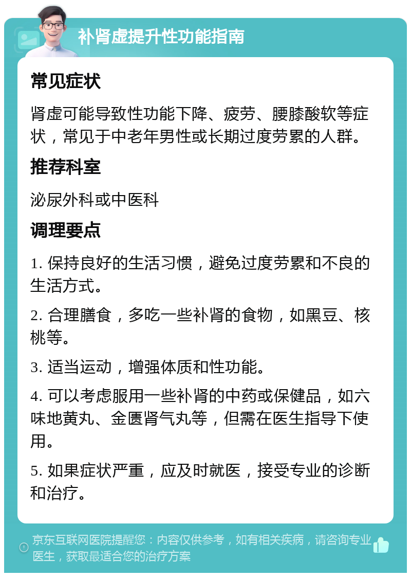 补肾虚提升性功能指南 常见症状 肾虚可能导致性功能下降、疲劳、腰膝酸软等症状，常见于中老年男性或长期过度劳累的人群。 推荐科室 泌尿外科或中医科 调理要点 1. 保持良好的生活习惯，避免过度劳累和不良的生活方式。 2. 合理膳食，多吃一些补肾的食物，如黑豆、核桃等。 3. 适当运动，增强体质和性功能。 4. 可以考虑服用一些补肾的中药或保健品，如六味地黄丸、金匮肾气丸等，但需在医生指导下使用。 5. 如果症状严重，应及时就医，接受专业的诊断和治疗。