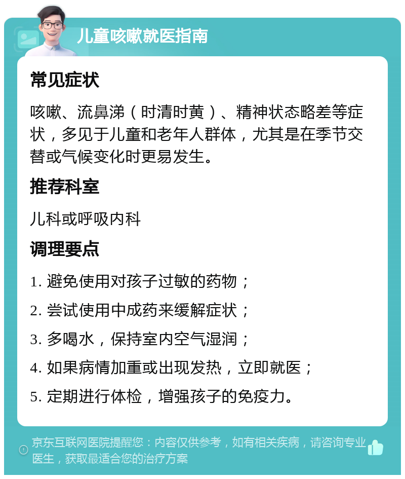 儿童咳嗽就医指南 常见症状 咳嗽、流鼻涕（时清时黄）、精神状态略差等症状，多见于儿童和老年人群体，尤其是在季节交替或气候变化时更易发生。 推荐科室 儿科或呼吸内科 调理要点 1. 避免使用对孩子过敏的药物； 2. 尝试使用中成药来缓解症状； 3. 多喝水，保持室内空气湿润； 4. 如果病情加重或出现发热，立即就医； 5. 定期进行体检，增强孩子的免疫力。