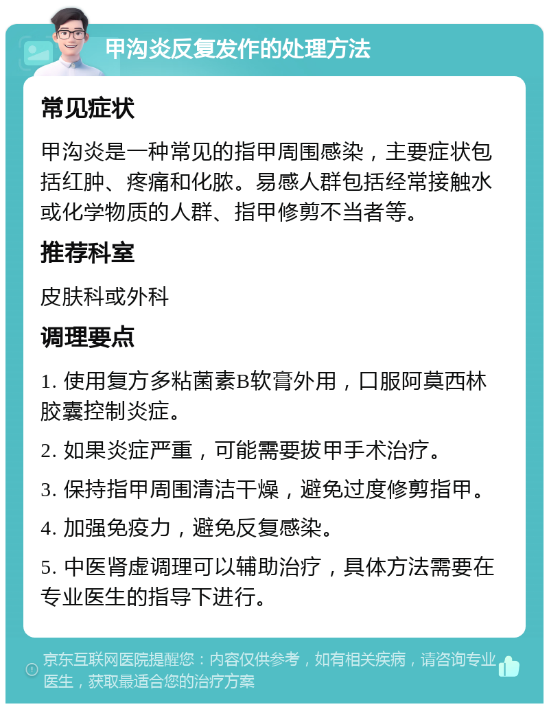 甲沟炎反复发作的处理方法 常见症状 甲沟炎是一种常见的指甲周围感染，主要症状包括红肿、疼痛和化脓。易感人群包括经常接触水或化学物质的人群、指甲修剪不当者等。 推荐科室 皮肤科或外科 调理要点 1. 使用复方多粘菌素B软膏外用，口服阿莫西林胶囊控制炎症。 2. 如果炎症严重，可能需要拔甲手术治疗。 3. 保持指甲周围清洁干燥，避免过度修剪指甲。 4. 加强免疫力，避免反复感染。 5. 中医肾虚调理可以辅助治疗，具体方法需要在专业医生的指导下进行。