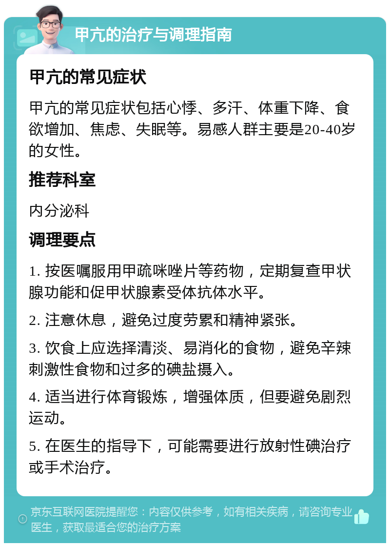 甲亢的治疗与调理指南 甲亢的常见症状 甲亢的常见症状包括心悸、多汗、体重下降、食欲增加、焦虑、失眠等。易感人群主要是20-40岁的女性。 推荐科室 内分泌科 调理要点 1. 按医嘱服用甲疏咪唑片等药物，定期复查甲状腺功能和促甲状腺素受体抗体水平。 2. 注意休息，避免过度劳累和精神紧张。 3. 饮食上应选择清淡、易消化的食物，避免辛辣刺激性食物和过多的碘盐摄入。 4. 适当进行体育锻炼，增强体质，但要避免剧烈运动。 5. 在医生的指导下，可能需要进行放射性碘治疗或手术治疗。