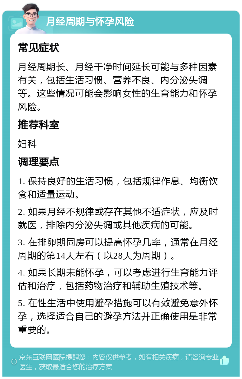 月经周期与怀孕风险 常见症状 月经周期长、月经干净时间延长可能与多种因素有关，包括生活习惯、营养不良、内分泌失调等。这些情况可能会影响女性的生育能力和怀孕风险。 推荐科室 妇科 调理要点 1. 保持良好的生活习惯，包括规律作息、均衡饮食和适量运动。 2. 如果月经不规律或存在其他不适症状，应及时就医，排除内分泌失调或其他疾病的可能。 3. 在排卵期同房可以提高怀孕几率，通常在月经周期的第14天左右（以28天为周期）。 4. 如果长期未能怀孕，可以考虑进行生育能力评估和治疗，包括药物治疗和辅助生殖技术等。 5. 在性生活中使用避孕措施可以有效避免意外怀孕，选择适合自己的避孕方法并正确使用是非常重要的。