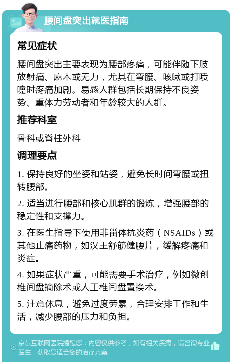 腰间盘突出就医指南 常见症状 腰间盘突出主要表现为腰部疼痛，可能伴随下肢放射痛、麻木或无力，尤其在弯腰、咳嗽或打喷嚏时疼痛加剧。易感人群包括长期保持不良姿势、重体力劳动者和年龄较大的人群。 推荐科室 骨科或脊柱外科 调理要点 1. 保持良好的坐姿和站姿，避免长时间弯腰或扭转腰部。 2. 适当进行腰部和核心肌群的锻炼，增强腰部的稳定性和支撑力。 3. 在医生指导下使用非甾体抗炎药（NSAIDs）或其他止痛药物，如汉王舒筋健腰片，缓解疼痛和炎症。 4. 如果症状严重，可能需要手术治疗，例如微创椎间盘摘除术或人工椎间盘置换术。 5. 注意休息，避免过度劳累，合理安排工作和生活，减少腰部的压力和负担。