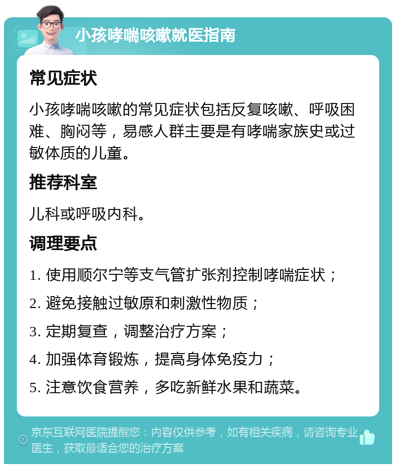 小孩哮喘咳嗽就医指南 常见症状 小孩哮喘咳嗽的常见症状包括反复咳嗽、呼吸困难、胸闷等，易感人群主要是有哮喘家族史或过敏体质的儿童。 推荐科室 儿科或呼吸内科。 调理要点 1. 使用顺尔宁等支气管扩张剂控制哮喘症状； 2. 避免接触过敏原和刺激性物质； 3. 定期复查，调整治疗方案； 4. 加强体育锻炼，提高身体免疫力； 5. 注意饮食营养，多吃新鲜水果和蔬菜。