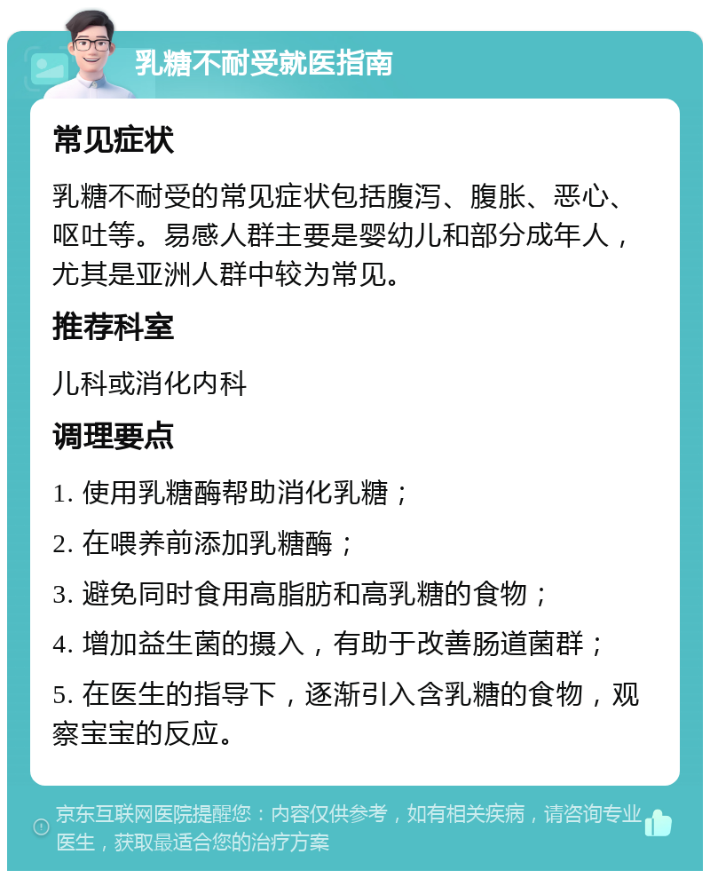 乳糖不耐受就医指南 常见症状 乳糖不耐受的常见症状包括腹泻、腹胀、恶心、呕吐等。易感人群主要是婴幼儿和部分成年人，尤其是亚洲人群中较为常见。 推荐科室 儿科或消化内科 调理要点 1. 使用乳糖酶帮助消化乳糖； 2. 在喂养前添加乳糖酶； 3. 避免同时食用高脂肪和高乳糖的食物； 4. 增加益生菌的摄入，有助于改善肠道菌群； 5. 在医生的指导下，逐渐引入含乳糖的食物，观察宝宝的反应。