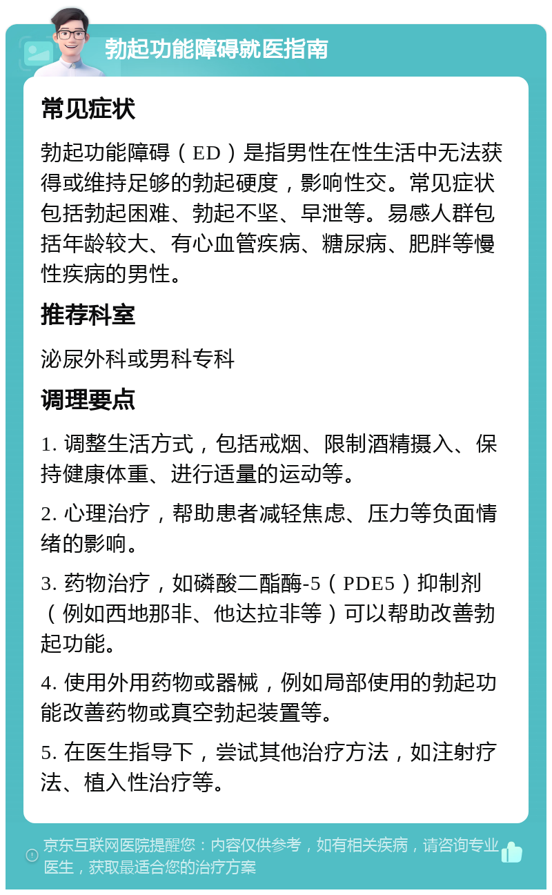 勃起功能障碍就医指南 常见症状 勃起功能障碍（ED）是指男性在性生活中无法获得或维持足够的勃起硬度，影响性交。常见症状包括勃起困难、勃起不坚、早泄等。易感人群包括年龄较大、有心血管疾病、糖尿病、肥胖等慢性疾病的男性。 推荐科室 泌尿外科或男科专科 调理要点 1. 调整生活方式，包括戒烟、限制酒精摄入、保持健康体重、进行适量的运动等。 2. 心理治疗，帮助患者减轻焦虑、压力等负面情绪的影响。 3. 药物治疗，如磷酸二酯酶-5（PDE5）抑制剂（例如西地那非、他达拉非等）可以帮助改善勃起功能。 4. 使用外用药物或器械，例如局部使用的勃起功能改善药物或真空勃起装置等。 5. 在医生指导下，尝试其他治疗方法，如注射疗法、植入性治疗等。