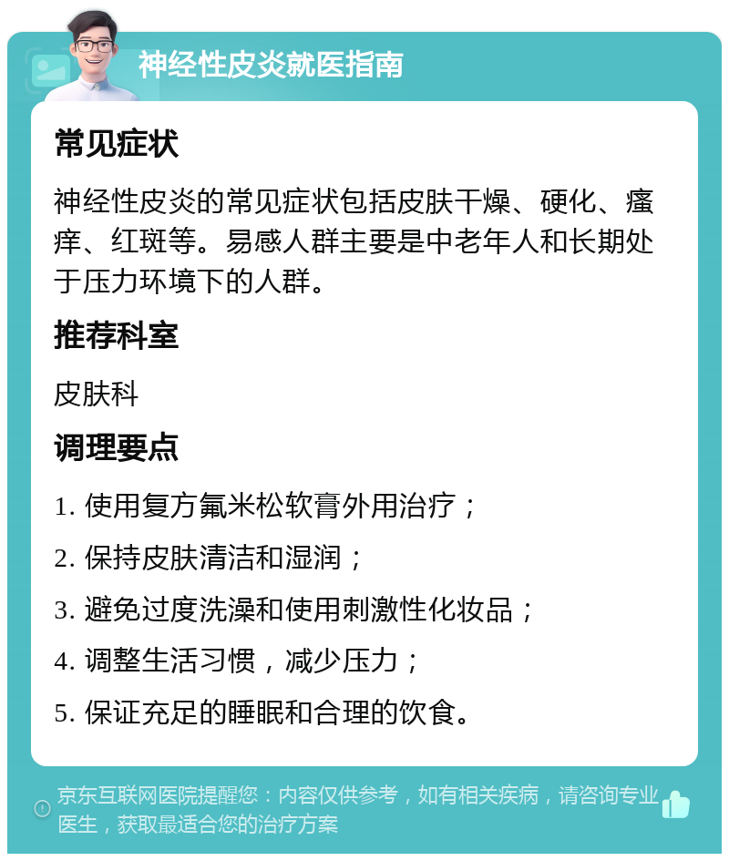 神经性皮炎就医指南 常见症状 神经性皮炎的常见症状包括皮肤干燥、硬化、瘙痒、红斑等。易感人群主要是中老年人和长期处于压力环境下的人群。 推荐科室 皮肤科 调理要点 1. 使用复方氟米松软膏外用治疗； 2. 保持皮肤清洁和湿润； 3. 避免过度洗澡和使用刺激性化妆品； 4. 调整生活习惯，减少压力； 5. 保证充足的睡眠和合理的饮食。