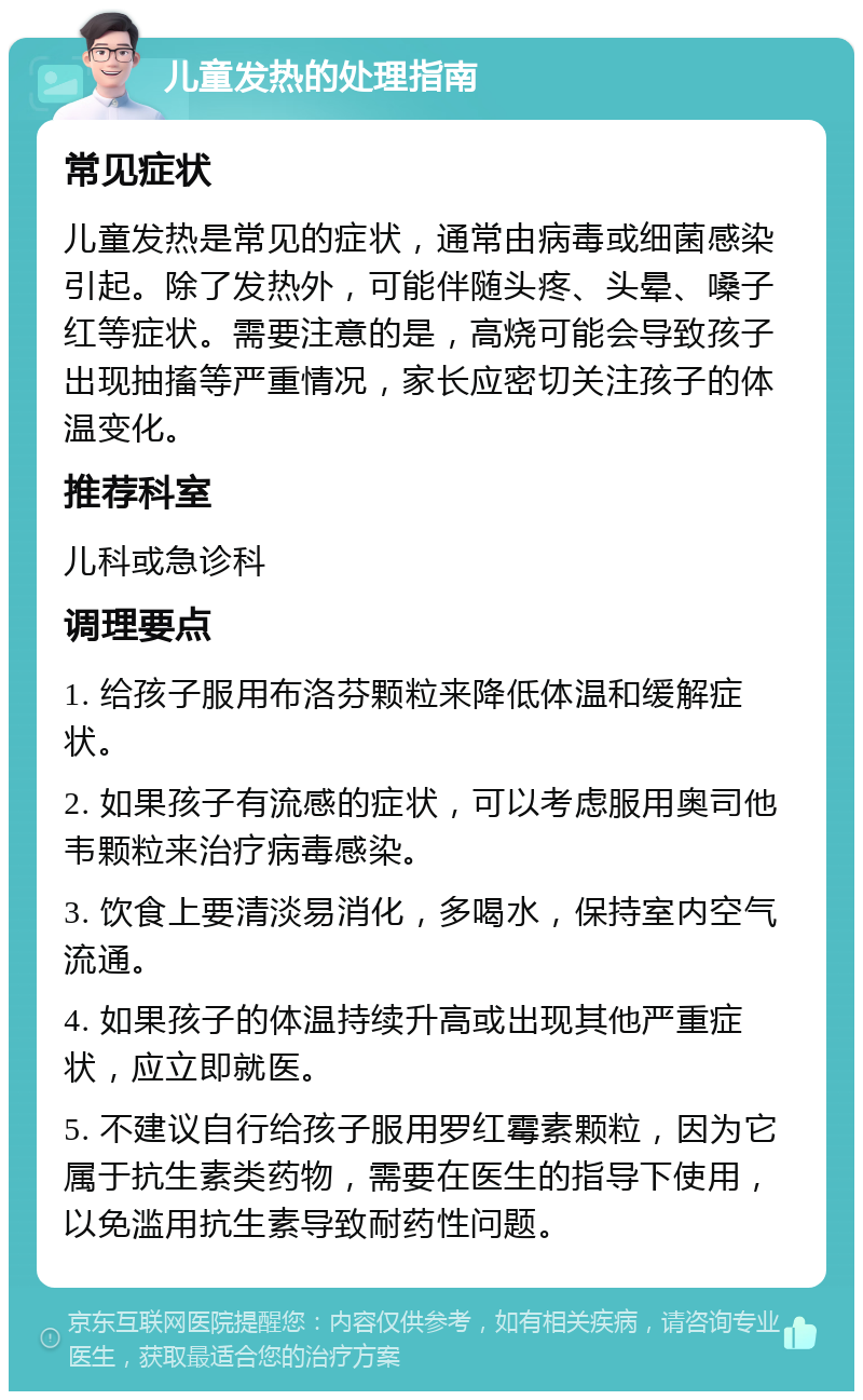 儿童发热的处理指南 常见症状 儿童发热是常见的症状，通常由病毒或细菌感染引起。除了发热外，可能伴随头疼、头晕、嗓子红等症状。需要注意的是，高烧可能会导致孩子出现抽搐等严重情况，家长应密切关注孩子的体温变化。 推荐科室 儿科或急诊科 调理要点 1. 给孩子服用布洛芬颗粒来降低体温和缓解症状。 2. 如果孩子有流感的症状，可以考虑服用奥司他韦颗粒来治疗病毒感染。 3. 饮食上要清淡易消化，多喝水，保持室内空气流通。 4. 如果孩子的体温持续升高或出现其他严重症状，应立即就医。 5. 不建议自行给孩子服用罗红霉素颗粒，因为它属于抗生素类药物，需要在医生的指导下使用，以免滥用抗生素导致耐药性问题。