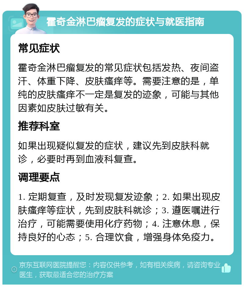 霍奇金淋巴瘤复发的症状与就医指南 常见症状 霍奇金淋巴瘤复发的常见症状包括发热、夜间盗汗、体重下降、皮肤瘙痒等。需要注意的是，单纯的皮肤瘙痒不一定是复发的迹象，可能与其他因素如皮肤过敏有关。 推荐科室 如果出现疑似复发的症状，建议先到皮肤科就诊，必要时再到血液科复查。 调理要点 1. 定期复查，及时发现复发迹象；2. 如果出现皮肤瘙痒等症状，先到皮肤科就诊；3. 遵医嘱进行治疗，可能需要使用化疗药物；4. 注意休息，保持良好的心态；5. 合理饮食，增强身体免疫力。