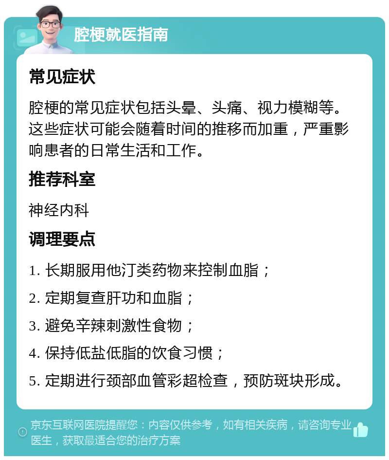 腔梗就医指南 常见症状 腔梗的常见症状包括头晕、头痛、视力模糊等。这些症状可能会随着时间的推移而加重，严重影响患者的日常生活和工作。 推荐科室 神经内科 调理要点 1. 长期服用他汀类药物来控制血脂； 2. 定期复查肝功和血脂； 3. 避免辛辣刺激性食物； 4. 保持低盐低脂的饮食习惯； 5. 定期进行颈部血管彩超检查，预防斑块形成。